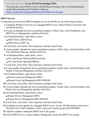 Need More Review? Create IPAM Provisioning GPOs
If you decide to use GPOs to assist with IPAM provisioning, refer to the documentation
on the following Microsoft TechNet website at
https://technet.microsoft.com/library/jj878306(v=ws.11).aspx.
DHCP Servers
To manually provision your DHCP managed servers for IPAM, use the following procedure:
1. Configure Windows Firewall on a managed DHCP server. Open Windows Firewall with
Advanced Security.
2. Create an inbound rule from a predefined template: In Rule Type, click Predefined, click
DHCP Server Management, and then click Next.
3. In Predefined Rules, under Rules, select:
DHCP Server (RPCSS-In)
DHCP Server (RPC-In)
4. Click Next, click Allow The Connection, and then click Finish.
5. Create another inbound rule from a predefined template. In Rule Type, click Predefined, click
File And Printer Sharing, and then click Next.
6. In Predefined Rules, under Rules, select:
File And Printer Sharing (NB-Session-In)
File And Printer Sharing (SMB-In)
7. Click Next, click Allow The Connection, and then click Finish.
8. Create another inbound rule from a predefined template. In Rule Type, click Predefined, click
Remote Event Log Management, and then click Next.
9. In Predefined Rules, under Rules, select:
Remote Event Log Management (RPC)
Remote Event Log Management (RPC-EPMAP)
10. Click Next, click Allow The Connection, and then click Finish.
11. Create another inbound rule from a predefined template. In Rule Type, click Predefined, click
Remote Service Management, and then click Next.
12. In Predefined Rules, under Rules, select:
Remote Service Management (RPC)
Remote Service Management (RPC-EPMAP)
13. Click Next, click Allow The Connection, and then click Finish.
14. Configure security groups on a managed DHCP server. In your AD DS domain, using Active
Directory Users And Computers, create a universal security group called IPAMUG.
15. Add the computer running the DHCP role to this group.
16. On the DHCP server, using Computer Management, locate the DHCP Users group.
 