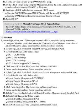 17. Add the universal security group IPAMUG to this group.
18. On the DHCP server, using Computer Management, locate the Event Log Readers group. Add
the universal security group IPAMUG to this group.
19. Configure a DHCP audit share on a managed DHCP server:
Share the %WINDIR%system32DHCP folder with the name DHCPAUDIT.
Grant the IPAMUG group Read permissions on this shared folder.
20. Restart DHCP.
Need More Review? Manually Configure DHCP Access Settings
To review further details about manually provisioning your DHCP servers, refer to the
Microsoft TechNet website at
https://technet.microsoft.com/library/jj878311(v=ws.11).aspx.
DNS Servers
To manually provision your DNS managed servers for IPAM, use the following procedure:
1. Configure Windows Firewall on a managed DNS server. Open Windows Firewall with
Advanced Security. Create an inbound rule from a predefined template.
2. In Rule Type, click Predefined, click DNS Service, and then click Next.
3. In Predefined Rules, under Rules, select:
RPC (TCP, Incoming)
DNS (UDP, Incoming)
DNS (TCP, Incoming)
RPC Endpoint Mapper (TCP, Incoming)
4. Click Next, click Allow The Connection, and then click Finish.
5. Create another inbound rule from a predefined template.
6. In Rule Type, click Predefined, click Remote Service Management, and then click Next.
7. In Predefined Rules, under Rules, select:
Remote Service Management (RPC-EPMAP)
Remote Service Management (NP-In)
Remote Service Management (RPC)
8. Click Next, click Allow The Connection, and then click Finish.
9. Create another inbound rule from a predefined template:
10. In Rule Type, click Predefined, click Remote Event Log Management, and then click Next.
11. In Predefined Rules, under Rules, select:
Remote Event Log Management (RPC)
Remote Event Log Management (RPC-EPMAP)
12. Click Next, click Allow The Connection, and then click Finish.
 