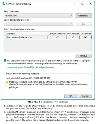 FIGURE 3-8 Configuring server discovery
5. In the Select The Roles To Discover pane, select the roles you want to discover in each domain
that you have added. Click OK to begin discovery.
6. In the IPAM Server Tasks pane, click Start Server Discovery. A task to discover servers in the
selected domain(s) is launched. Wait until this task has completed, and then click Select of Add
Servers To Manage And Verify IPAM Access. Discovery can take 10 minutes to complete, or
possibly longer. The yellow bar in Server Manager updates when discovery is complete.
 