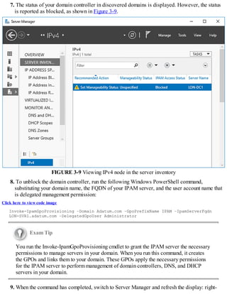 7. The status of your domain controller in discovered domains is displayed. However, the status
is reported as blocked, as shown in Figure 3-9.
FIGURE 3-9 Viewing IPv4 node in the server inventory
8. To unblock the domain controller, run the following Windows PowerShell command,
substituting your domain name, the FQDN of your IPAM server, and the user account name that
is delegated management permission:
Click here to view code image
Invoke-IpamGpoProvisioning –Domain Adatum.com –GpoPrefixName IPAM –IpamServerFqdn
LON-SVR1.adatum.com –DelegatedGpoUser Administrator
Exam Tip
You run the Invoke-IpamGpoProvisioning cmdlet to grant the IPAM server the necessary
permissions to manage servers in your domain. When you run this command, it creates
the GPOs and links them to your domain. These GPOs apply the necessary permissions
for the IPAM server to perform management of domain controllers, DNS, and DHCP
servers in your domain.
9. When the command has completed, switch to Server Manager and refresh the display: right-
 