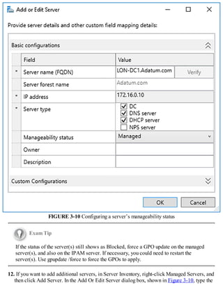FIGURE 3-10 Configuring a server’s manageability status
Exam Tip
If the status of the server(s) still shows as Blocked, force a GPO update on the managed
server(s), and also on the IPAM server. If necessary, you could need to restart the
server(s). Use gpupdate /force to force the GPOs to apply.
12. If you want to add additional servers, in Server Inventory, right-click Managed Servers, and
then click Add Server. In the Add Or Edit Server dialog box, shown in Figure 3-10, type the
 