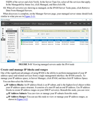 FQDN of the server and click Verify. In the Server Type list, select all the services that apply.
In the Manageability Status list, click Managed, and then click OK.
13. When all server(s) are showing as managed, on the IPAM Server Tasks pane, click Retrieve
Data From Managed Servers.
When discovery is complete, on the Manager Servers page, your managed server status should look
similar to what you see in Figure 3-11.
FIGURE 3-11 Viewing managed servers under the IPv4 node
Create and manage IP blocks and ranges
One of the significant advantages of using IPAM is the ability to perform management of your IP
address space and related services from a single management interface: the IPAM console. To
manage your IP address space, in Server Manager, click IPAM, and then click IP Address Space.
You can then select the following:
IP Address Blocks An IP address block is an IP subnet, and is the highest-level object within
your IP address space structure. It consists of a start IP and an end IP address. Use IP address
blocks to create IP address ranges on your DHCP server(s). Beneath this node, you can view:
IP Address Subnets You can view or manage your IP subnets from this node.
IP Address Ranges You can use this node to view or manage your IP address ranges, as
shown in Figure 3-12.
 