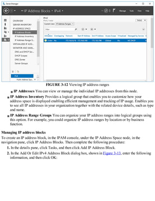 FIGURE 3-12 Viewing IP address ranges
IP Addresses You can view or manage the individual IP addresses from this node.
IP Address Inventory Provides a logical group that enables you to customize how your
address space is displayed enabling efficient management and tracking of IP usage. Enables you
to see all IP addresses in your organization together with the related device details, such as type
and name.
IP Address Range Groups You can organize your IP address ranges into logical groups using
this option. For example, you could organize IP address ranges by location or by business
function.
Managing IP address blocks
To create an IP address block, in the IPAM console, under the IP Address Space node, in the
navigation pane, click IP Address Blocks. Then complete the following procedure:
1. In the details pane, click Tasks, and then click Add IP Address Block.
2. In the Add Or Edit IPv4 Address Block dialog box, shown in Figure 3-13, enter the following
information, and then click OK:
 