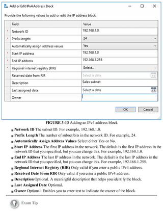 FIGURE 3-13 Adding an IPv4 address block
Network ID The subnet ID. For example, 192.168.1.0.
Prefix Length The number of subnet bits in the network ID. For example, 24.
Automatically Assign Address Values Select either Yes or No.
Start IP Address The first IP address in the network. The default is the first IP address in the
network ID that you specified, but you can change this. For example, 192.168.1.0.
End IP Address The last IP address in the network. The default is the last IP address in the
network ID that you specified, but you can change this. For example, 192.168.1.255.
Regional Internet Registry (RIR) Only valid if you enter a public IPv4 address.
Received Date From RIR Only valid if you enter a public IPv4 address.
Description Optional. A meaningful description that helps you identify the block.
Last Assigned Date Optional.
Owner Optional. Enables you to enter text to indicate the owner of the block.
Exam Tip
 