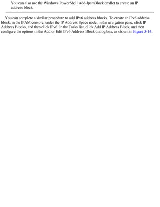 You can also use the Windows PowerShell Add-IpamBlock cmdlet to create an IP
address block.
You can complete a similar procedure to add IPv6 address blocks. To create an IPv6 address
block, in the IPAM console, under the IP Address Space node, in the navigation pane, click IP
Address Blocks, and then click IPv6. In the Tasks list, click Add IP Address Block, and then
configure the options in the Add or Edit IPv6 Address Block dialog box, as shown in Figure 3-14.
 