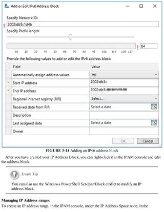 FIGURE 3-14 Adding an IPv6 address block
After you have created your IP Address Block, you can right-click it in the IPAM console and edit
the address block.
Exam Tip
You can also use the Windows PowerShell Set-IpamBlock cmdlet to modify an IP
address block.
Managing IP Address ranges
To create an IP address range, in the IPAM console, under the IP Address Space node, in the
 