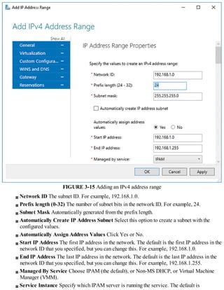 FIGURE 3-15 Adding an IPv4 address range
Network ID The subnet ID. For example, 192.168.1.0.
Prefix length (0-32) The number of subnet bits in the network ID. For example, 24.
Subnet Mask Automatically generated from the prefix length.
Automatically Create IP Address Subnet Select this option to create a subnet with the
configured values.
Automatically Assign Address Values Click Yes or No.
Start IP Address The first IP address in the network. The default is the first IP address in the
network ID that you specified, but you can change this. For example, 192.168.1.0.
End IP Address The last IP address in the network. The default is the last IP address in the
network ID that you specified, but you can change this. For example, 192.168.1.255.
Managed By Service Choose IPAM (the default), or Non-MS DHCP, or Virtual Machine
Manager (VMM).
Service Instance Specify which IPAM server is running the service. The default is
 