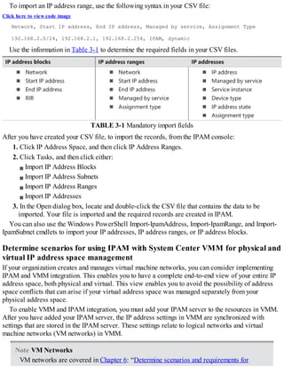 To import an IP address range, use the following syntax in your CSV file:
Click here to view code image
Network, Start IP address, End IP address, Managed by service, Assignment Type
192.168.2.0/24, 192.168.2.1, 192.168.2.254, IPAM, dynamic
Use the information in Table 3-1 to determine the required fields in your CSV files.
TABLE 3-1 Mandatory import fields
After you have created your CSV file, to import the records, from the IPAM console:
1. Click IP Address Space, and then click IP Address Ranges.
2. Click Tasks, and then click either:
Import IP Address Blocks
Import IP Address Subnets
Import IP Address Ranges
Import IP Addresses
3. In the Open dialog box, locate and double-click the CSV file that contains the data to be
imported. Your file is imported and the required records are created in IPAM.
You can also use the Windows PowerShell Import-IpamAddress, Import-IpamRange, and Import-
IpamSubnet cmdlets to import your IP addresses, IP address ranges, or IP address blocks.
Determine scenarios for using IPAM with System Center VMM for physical and
virtual IP address space management
If your organization creates and manages virtual machine networks, you can consider implementing
IPAM and VMM integration. This enables you to have a complete end-to-end view of your entire IP
address space, both physical and virtual. This view enables you to avoid the possibility of address
space conflicts that can arise if your virtual address space was managed separately from your
physical address space.
To enable VMM and IPAM integration, you must add your IPAM server to the resources in VMM.
After you have added your IPAM server, the IP address settings in VMM are synchronized with
settings that are stored in the IPAM server. These settings relate to logical networks and virtual
machine networks (VM networks) in VMM.
Note VM Networks
VM networks are covered in Chapter 6: “Determine scenarios and requirements for
 