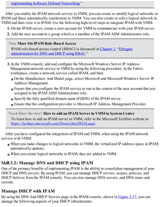 implementing Software Defined Networking.”
After you enable the IPAM network service in VMM, you can create or modify logical networks in
IPAM and these automatically synchronize to VMM. You can also create or edit a logical network in
VMM and then view it in IPAM. Use the following high-level steps to integrate IPAM with VMM:
1. On the IPAM server, create a user account for VMM to communicate with your IPAM server.
2. Add the user account to a group which is a member of the IPAM ASM Administrator role.
Note More On IPAM Role-Based Access
IPAM role-based access control (RBAC) is discussed in Chapter 3, “Delegate
administration for DNS and DHCP using RBAC.”
3. In the VMM console, add and configure the Microsoft Windows Server IP Address
Management network service in VMM by using the following procedure. In the Fabric
workspace, create a network service called IPAM, and then:
On the Manufacturer And Model page, select Microsoft and Microsoft Windows Server IP
Address Management.
Ensure that you configure the IPAM service to run in the context of the user account that you
assigned to the IPAM ASM Administrator role.
Specify the fully qualified domain name (FQDN) of the IPAM server.
Ensure that the configuration provider is Microsoft IP Address Management Provider.
Need More Review? How to add an IPAM Server in VMM in System Center
To learn how to add an IPAM server in VMM, refer to the Microsoft TechNet website at
https://technet.microsoft.com/library/dn249418.aspx.
After you have configured the integration of IPAM and VMM, when using the IPAM network
service with VMM:
When you make changes to logical networks in VMM, the virtualized IP address space in IPAM
automatically updates.
When you create logical networks in IPAM, they are added to VMM.
Skill 3.2: Manage DNS and DHCP using IPAM
One of the primary benefits of implementing IPAM is the ability to consolidate management of your
DHCP and DNS servers. By using IPAM, you can manage DHCP servers, scopes, policies, and
DHCP failover from the IPAM console. You can also manage DNS servers, and DNS zones and
records.
Manage DHCP with IPAM
By using the DNS And DHCP Servers page in the IPAM console, shown in Figure 3-17, you can
manage the following aspects of your DHCP infrastructure:
 