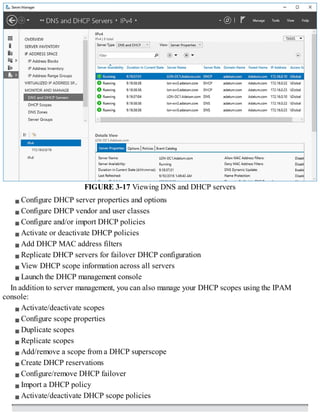 FIGURE 3-17 Viewing DNS and DHCP servers
Configure DHCP server properties and options
Configure DHCP vendor and user classes
Configure and/or import DHCP policies
Activate or deactivate DHCP policies
Add DHCP MAC address filters
Replicate DHCP servers for failover DHCP configuration
View DHCP scope information across all servers
Launch the DHCP management console
In addition to server management, you can also manage your DHCP scopes using the IPAM
console:
Activate/deactivate scopes
Configure scope properties
Duplicate scopes
Replicate scopes
Add/remove a scope from a DHCP superscope
Create DHCP reservations
Configure/remove DHCP failover
Import a DHCP policy
Activate/deactivate DHCP scope policies
 