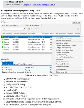 Note More on DHCP
DHCP is covered in Chapter 2: “Install and configure DHCP.”
Manage DHCP server properties using IPAM
To manage your DHCP servers in IPAM, under the Monitor And Manage node, click DNS and DHCP
Servers. Then select the server you want to manage in the details pane. Right-click the selected
server, as shown in Figure 3-18, and then choose from the following:
FIGURE 3-18 Configuring a DHCP server
Edit DHCP Server Properties
Edit DHCP Server Options
Configure DHCP Policy
Add DHCP MAC Address Filter
Launch MMC
Activate DHCP Policies
Deactivate DHCP Policies
To manage the DHCP server properties, use the following procedure:
1. Under the Monitor and Manage node, click DNS and DHCP Servers.
2. Select the server you want to manage in the details pane.
 