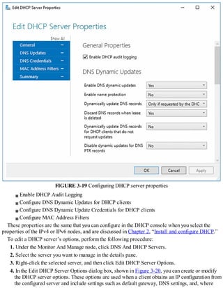 FIGURE 3-19 Configuring DHCP server properties
Enable DHCP Audit Logging
Configure DNS Dynamic Updates for DHCP clients
Configure DNS Dynamic Update Credentials for DHCP clients
Configure MAC Address Filters
These properties are the same that you can configure in the DHCP console when you select the
properties of the IPv4 or IPv6 nodes, and are discussed in Chapter 2, “Install and configure DHCP.”
To edit a DHCP server’s options, perform the following procedure:
1. Under the Monitor And Manage node, click DNS And DHCP Servers.
2. Select the server you want to manage in the details pane.
3. Right-click the selected server, and then click Edit DHCP Server Options.
4. In the Edit DHCP Server Options dialog box, shown in Figure 3-20, you can create or modify
the DHCP server options. These options are used when a client obtains an IP configuration from
the configured server and include settings such as default gateway, DNS settings, and, where
 