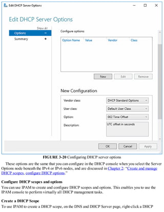 FIGURE 3-20 Configuring DHCP server options
These options are the same that you can configure in the DHCP console when you select the Server
Options node beneath the IPv4 or IPv6 nodes, and are discussed in Chapter 2: “Create and manage
DHCP scopes, configure DHCP options.”
Configure DHCP scopes and options
You can use IPAM to create and configure DHCP scopes and options. This enables you to use the
IPAM console to perform virtually all DHCP management tasks.
Create a DHCP Scope
To use IPAM to create a DHCP scope, on the DNS and DHCP Server page, right-click a DHCP
 