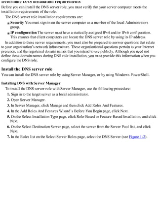 Determine DNS installation requirements
Before you can install the DNS server role, you must verify that your server computer meets the
installation requirements of the role.
The DNS server role installation requirements are:
Security You must sign in on the server computer as a member of the local Administrators
group.
IP configuration The server must have a statically assigned IPv4 and/or IPv6 configuration.
This ensures that client computers can locate the DNS server role by using its IP address.
In addition to these server requirements, you must also be prepared to answer questions that relate
to your organization’s network infrastructure. These organizational questions pertain to your Internet
presence, and the registered domain names that you intend to use publicly. Although you need not
define these domain names during DNS role installation, you must provide this information when you
configure the DNS role.
Install the DNS server role
You can install the DNS server role by using Server Manager, or by using Windows PowerShell.
Installing DNS with Server Manager
To install the DNS server role with Server Manager, use the following procedure:
1. Sign in to the target server as a local administrator.
2. Open Server Manager.
3. In Server Manager, click Manage and then click Add Roles And Features.
4. In the Add Roles And Features Wizard’s Before You Begin page, click Next.
5. On the Select Installation Type page, click Role-Based or Feature-Based Installation, and click
Next.
6. On the Select Destination Server page, select the server from the Server Pool list, and click
Next.
7. In the Roles list on the Select Server Roles page, select the DNS Server (see Figure 1-2).
 