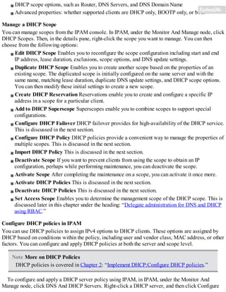DHCP scope options, such as Router, DNS Servers, and DNS Domain Name
Advanced properties: whether supported clients are DHCP only, BOOTP only, or both
Manage a DHCP Scope
You can manage scopes from the IPAM console. In IPAM, under the Monitor And Manage node, click
DHCP Scopes. Then, in the details pane, right-click the scope you want to manage. You can then
choose from the following options:
Edit DHCP Scope Enables you to reconfigure the scope configuration including start and end
IP address, lease duration, exclusions, scope options, and DNS update settings.
Duplicate DHCP Scope Enables you to create another scope based on the properties of an
existing scope. The duplicated scope is initially configured on the same server and with the
same name, matching lease duration, duplicate DNS update settings, and DHCP scope options.
You can then modify these initial settings to create a new scope.
Create DHCP Reservation Reservations enable you to create and configure a specific IP
address in a scope for a particular client.
Add to DHCP Superscope Superscopes enable you to combine scopes to support special
configurations.
Configure DHCP Failover DHCP failover provides for high-availability of the DHCP service.
This is discussed in the next section.
Configure DHCP Policy DHCP policies provide a convenient way to manage the properties of
multiple scopes. This is discussed in the next section.
Import DHCP Policy This is discussed in the next section.
Deactivate Scope If you want to prevent clients from using the scope to obtain an IP
configuration, perhaps while performing maintenance, you can deactivate the scope.
Activate Scope After completing the maintenance on a scope, you can activate it once more.
Activate DHCP Policies This is discussed in the next section.
Deactivate DHCP Policies This is discussed in the next section.
Set Access Scope Enables you to determine the management scope of the DHCP scope. This is
discussed later in this chapter under the heading: “Delegate administration for DNS and DHCP
using RBAC.”
Configure DHCP policies in IPAM
You can use DHCP policies to assign IPv4 options to DHCP clients. These options are assigned by
DHCP based on conditions within the policy, including user and vendor class, MAC address, or other
factors. You can configure and apply DHCP policies at both the server and scope level.
Note More on DHCP Policies
DHCP policies is covered in Chapter 2: “Implement DHCP:Configure DHCP policies.”
To configure and apply a DHCP server policy using IPAM, in IPAM, under the Monitor And
Manage node, click DNS And DHCP Servers. Right-click a DHCP server, and then click Configure
 