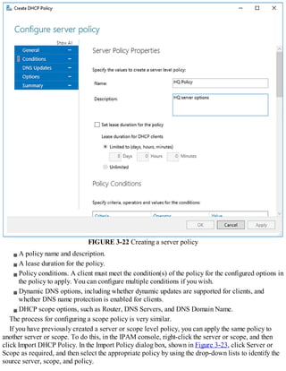 FIGURE 3-22 Creating a server policy
A policy name and description.
A lease duration for the policy.
Policy conditions. A client must meet the condition(s) of the policy for the configured options in
the policy to apply. You can configure multiple conditions if you wish.
Dynamic DNS options, including whether dynamic updates are supported for clients, and
whether DNS name protection is enabled for clients.
DHCP scope options, such as Router, DNS Servers, and DNS Domain Name.
The process for configuring a scope policy is very similar.
If you have previously created a server or scope level policy, you can apply the same policy to
another server or scope. To do this, in the IPAM console, right-click the server or scope, and then
click Import DHCP Policy. In the Import Policy dialog box, shown in Figure 3-23, click Server or
Scope as required, and then select the appropriate policy by using the drop-down lists to identify the
source server, scope, and policy.
 