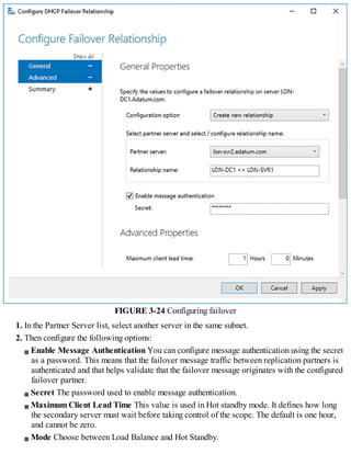 FIGURE 3-24 Configuring failover
1. In the Partner Server list, select another server in the same subnet.
2. Then configure the following options:
Enable Message Authentication You can configure message authentication using the secret
as a password. This means that the failover message traffic between replication partners is
authenticated and that helps validate that the failover message originates with the configured
failover partner.
Secret The password used to enable message authentication.
Maximum Client Lead Time This value is used in Hot standby mode. It defines how long
the secondary server must wait before taking control of the scope. The default is one hour,
and cannot be zero.
Mode Choose between Load Balance and Hot Standby.
 
