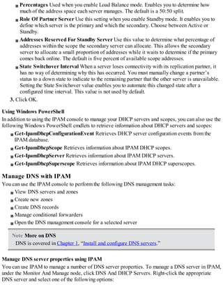 Percentages Used when you enable Load Balance mode. Enables you to determine how
much of the address space each server manages. The default is a 50:50 split.
Role Of Partner Server Use this setting when you enable Standby mode. It enables you to
define which server is the primary and which the secondary. Choose between Active or
Standby.
Addresses Reserved For Standby Server Use this value to determine what percentage of
addresses within the scope the secondary server can allocate. This allows the secondary
server to allocate a small proportion of addresses while it waits to determine if the primary
comes back online. The default is five percent of available scope addresses.
State Switchover Interval When a server loses connectivity with its replication partner, it
has no way of determining why this has occurred. You must manually change a partner’s
status to a down state to indicate to the remaining partner that the other server is unavailable.
Setting the State Switchover value enables you to automate this changed state after a
configured time interval. This value is not used by default.
3. Click OK.
Using Windows PowerShell
In addition to using the IPAM console to manage your DHCP servers and scopes, you can also use the
following Windows PowerShell cmdlets to retrieve information about DHCP servers and scopes:
Get-IpamDhcpConfigurationEvent Retrieves DHCP server configuration events from the
IPAM database.
Get-IpamDhcpScope Retrieves information about IPAM DHCP scopes.
Get-IpamDhcpServer Retrieves information about IPAM DHCP servers.
Get-IpamDhcpSuperscope Retrieves information about IPAM DHCP superscopes.
Manage DNS with IPAM
You can use the IPAM console to perform the following DNS management tasks:
View DNS servers and zones
Create new zones
Create DNS records
Manage conditional forwarders
Open the DNS management console for a selected server
Note More on DNS
DNS is covered in Chapter 1, “Install and configure DNS servers.”
Manage DNS server properties using IPAM
You can use IPAM to manage a number of DNS server properties. To manage a DNS server in IPAM,
under the Monitor And Manage node, click DNS And DHCP Servers. Right-click the appropriate
DNS server and select one of the following options:
 
