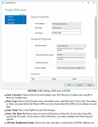FIGURE 3-25 Adding a DNS zone in IPAM
Zone Category Choose from Forward Lookup zone, IPv4 Reverse Lookup zone, and IPv6
Reverse Lookup zone.
Zone Type Choose from Primary zone, Secondary zone, and Stub zone. If you select Secondary
or Stub, you must define the Master DNS server(s) from which this DNS server obtains its zone
data.
Zone Name This is the FQDN for the DNS domain.
Store The Zone In Choose between Active Directory or Zone file. If you select Zone file,
specify the file name. If you choose Active Directory, you must configure the following two
options:
AD Zone Replication Scope Choose how the zone data is replicated in AD DS. Options are:
 