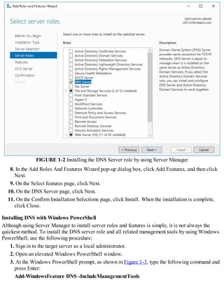 FIGURE 1-2 Installing the DNS Server role by using Server Manager
8. In the Add Roles And Features Wizard pop-up dialog box, click Add Features, and then click
Next.
9. On the Select features page, click Next.
10. On the DNS Server page, click Next.
11. On the Confirm Installation Selections page, click Install. When the installation is complete,
click Close.
Installing DNS with Windows PowerShell
Although using Server Manager to install server roles and features is simple, it is not always the
quickest method. To install the DNS server role and all related management tools by using Windows
PowerShell, use the following procedure:
1. Sign in to the target server as a local administrator.
2. Open an elevated Windows PowerShell window.
3. At the Windows PowerShell prompt, as shown in Figure 1-3, type the following command and
press Enter:
Add-WindowsFeature DNS -IncludeManagementTools
 