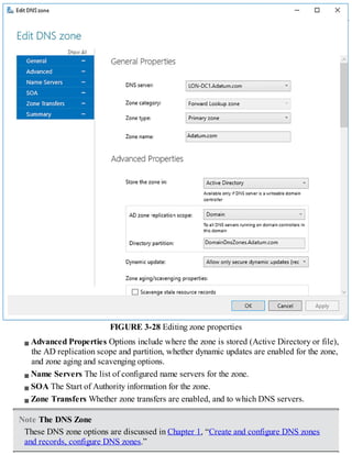 FIGURE 3-28 Editing zone properties
Advanced Properties Options include where the zone is stored (Active Directory or file),
the AD replication scope and partition, whether dynamic updates are enabled for the zone,
and zone aging and scavenging options.
Name Servers The list of configured name servers for the zone.
SOA The Start of Authority information for the zone.
Zone Transfers Whether zone transfers are enabled, and to which DNS servers.
Note The DNS Zone
These DNS zone options are discussed in Chapter 1, “Create and configure DNS zones
and records, configure DNS zones.”
 