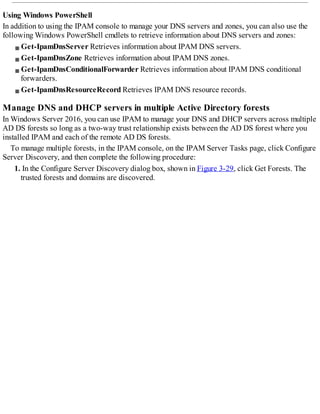 Using Windows PowerShell
In addition to using the IPAM console to manage your DNS servers and zones, you can also use the
following Windows PowerShell cmdlets to retrieve information about DNS servers and zones:
Get-IpamDnsServer Retrieves information about IPAM DNS servers.
Get-IpamDnsZone Retrieves information about IPAM DNS zones.
Get-IpamDnsConditionalForwarder Retrieves information about IPAM DNS conditional
forwarders.
Get-IpamDnsResourceRecord Retrieves IPAM DNS resource records.
Manage DNS and DHCP servers in multiple Active Directory forests
In Windows Server 2016, you can use IPAM to manage your DNS and DHCP servers across multiple
AD DS forests so long as a two-way trust relationship exists between the AD DS forest where you
installed IPAM and each of the remote AD DS forests.
To manage multiple forests, in the IPAM console, on the IPAM Server Tasks page, click Configure
Server Discovery, and then complete the following procedure:
1. In the Configure Server Discovery dialog box, shown in Figure 3-29, click Get Forests. The
trusted forests and domains are discovered.
 