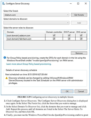 FIGURE 3-29 Configuring server discovery in multiple forests
2. Click Configure Server Discovery. The Configure Server Discovery dialog box is displayed
once again. In the Select The Forest list, click the forest that you want to manage.
3. In the Select Domain To Discover list, click the domains that you want to manage and click
Add. Repeat this process until all domains are listed in the Select The Server Roles To
Discover list, and then click OK.
4. Finally, you must run the Windows PowerShell Invoke-IpamGpoProvisioning cmdlet to grant
 