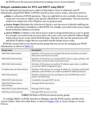 the IPAM server the necessary permissions to manage servers in your domains.
Delegate administration for DNS and DHCP using RBAC
You can implement role-based access control to help make it easier to administer your IP
infrastructure using IPAM. RBAC in IPAM is based on roles, access scopes, and access policies.
Roles A collection of IPAM operations. There are eight built-in roles available, but you can
create your own roles to address your specific administrative requirements. You can associate
a built-in or custom role with a Windows user or group account.
Access Scopes Determines the collection of objects a user has access to thereby enabling you
to define administrative boundaries within IPAM. For example, you could create access scopes
based on business function or location.
Access Policies Combines a role and an access scope to assign permissions to a user or group.
For example, you could create an access policy for a user with a role called IP Address Range
Admin and an access scope called GlobalEurope. Therefore, this user has permission to edit
and delete IP address ranges that are associated with the Europe access scope.
IPAM has several built-in role-based security groups that you can use for managing your IPAM
infrastructure, as shown in Table 3-2.
TABLE 3-2 Built-in IPAM role-based security groups
To configure RBAC in IPAM, from Server Manager, open the IPAM console, and then click
Access Control. Then click either Roles, as shown in Figure 3-30, or Access Scopes or Access
Policies.
 