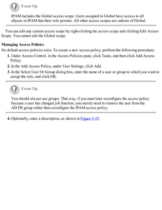 Exam Tip
IPAM includes the Global access scope. Users assigned to Global have access to all
objects in IPAM that their role permits. All other access scopes are subsets of Global.
You can edit any custom access scope by right-clicking the access scope and clicking Edit Access
Scope. You cannot edit the Global scope.
Managing Access Policies
No default access policies exist. To create a new access policy, perform the following procedure:
1. Under Access Control, in the Access Policies pane, click Tasks, and then click Add Access
Policy.
2. In the Add Access Policy, under User Settings, click Add.
3. In the Select User Or Group dialog box, enter the name of a user or group to which you want to
assign the role, and click OK.
Exam Tip
You should always use groups. That way, if you must later reconfigure the access policy
because a user has changed job function, you merely need to remove the user from the
AD DS group rather than reconfigure the IPAM access policy.
4. Optionally, enter a description, as shown in Figure 3-33.
 