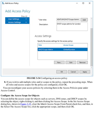 FIGURE 3-34 Configuring an access policy
8. If you wish to add multiple roles and/or scopes to the policy, repeat the preceding steps. When
all roles and access scopes for the policy are configured, click OK.
You can reconfigure your access policies by selecting them in the Access Policies pane under
Access Control.
Configure the Access Scope for Objects
You can define the access scope for objects such as servers, DNS zones, and DHCP scopes by
selecting the object, right-clicking it, and then clicking Set Access Scope. In the Set Access Scope
dialog box, shown in Figure 3-35, clear the Inherit Access Scope From Parent check box, and then, in
the Select The Access Scope list, click the appropriate scope, and then click OK.
 