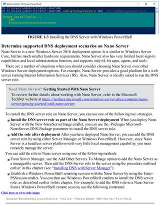 FIGURE 1-3 Installing the DNS Server with Windows PowerShell
Determine supported DNS deployment scenarios on Nano Server
Nano Server is a new Windows Server 2016 deployment option. It is similar to Windows Server
Core, but has much smaller hardware requirements. Nano Server also has very limited local sign-in
capabilities and local administration function, and supports only 64-bit apps, agents, and tools.
There are a number of situations when you should consider choosing Nano Server over other
Windows Server deployment options. For example, Nano Server provides a good platform for a web
server running Internet Information Services (IIS). Also, Nano Server is ideally suited to run the DNS
server role.
Need More Review? Getting Started With Nano Server
To review further details about working with Nano Server, refer to the Microsoft
TechNet website at https://technet.microsoft.com/windows-server-docs/compute/nano-
server/getting-started-with-nano-server.
To install the DNS server role on Nano Server, you can use one of the following two strategies.
Install the DNS server role as part of the Nano Server deployment When you deploy Nano
Server with the New-NanoServerImage cmdlet, you can use the -Packages Microsoft-
NanoServer-DNS-Package parameter to install the DNS server role.
Add the role after deployment After you have deployed Nano Server, you can add the DNS
server role by using either Server Manager or Windows PowerShell. However, since Nano
Server is a headless server platform with very little local management capability, you must
remotely manage the server.
You can add the role to Nano server using one of the following methods:
From Server Manager, use the Add Other Servers To Manage option to add the Nano Server as
a manageable server. Then add the DNS Server role to the server using the procedure outlined
earlier in this chapter (see “Installing DNS with Server Manager”).
Establish a Windows PowerShell remoting session with the Nano Server by using the Enter-
PSSession cmdlet. You can then use Windows PowerShell cmdlets to install the DNS server
role, as described earlier in this chapter. For example, to add the DNS role to a Nano Server
from a Windows PowerShell remote session, use the following command:
Click here to view code image
Enable-WindowsOptionalFeature -Online -FeatureName DNS-Server-Full-Role
 