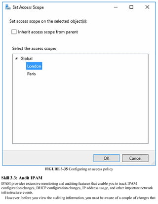 FIGURE 3-35 Configuring an access policy
Skill 3.3: Audit IPAM
IPAM provides extensive monitoring and auditing features that enable you to track IPAM
configuration changes, DHCP configuration changes, IP address usage, and other important network
infrastructure events.
However, before you view the auditing information, you must be aware of a couple of changes that
 