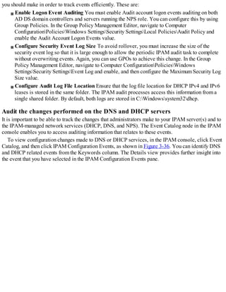 you should make in order to track events efficiently. These are:
Enable Logon Event Auditing You must enable Audit account logon events auditing on both
AD DS domain controllers and servers running the NPS role. You can configure this by using
Group Policies. In the Group Policy Management Editor, navigate to Computer
ConfigurationPoliciesWindows SettingsSecurity SettingsLocal PoliciesAudit Policy and
enable the Audit Account Logon Events value.
Configure Security Event Log Size To avoid rollover, you must increase the size of the
security event log so that it is large enough to allow the periodic IPAM audit task to complete
without overwriting events. Again, you can use GPOs to achieve this change. In the Group
Policy Management Editor, navigate to Computer ConfigurationPoliciesWindows
SettingsSecurity SettingsEvent Log and enable, and then configure the Maximum Security Log
Size value.
Configure Audit Log File Location Ensure that the log file location for DHCP IPv4 and IPv6
leases is stored in the same folder. The IPAM audit processes access this information from a
single shared folder. By default, both logs are stored in C:Windowssystem32dhcp.
Audit the changes performed on the DNS and DHCP servers
It is important to be able to track the changes that administrators make to your IPAM server(s) and to
the IPAM-managed network services (DHCP, DNS, and NPS). The Event Catalog node in the IPAM
console enables you to access auditing information that relates to these events.
To view configuration changes made to DNS or DHCP services, in the IPAM console, click Event
Catalog, and then click IPAM Configuration Events, as shown in Figure 3-36. You can identify DNS
and DHCP related events from the Keywords column. The Details view provides further insight into
the event that you have selected in the IPAM Configuration Events pane.
 