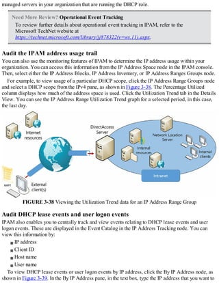 managed servers in your organization that are running the DHCP role.
Need More Review? Operational Event Tracking
To review further details about operational event tracking in IPAM, refer to the
Microsoft TechNet website at
https://technet.microsoft.com/library/jj878322(v=ws.11).aspx.
Audit the IPAM address usage trail
You can also use the monitoring features of IPAM to determine the IP address usage within your
organization. You can access this information from the IP Address Space node in the IPAM console.
Then, select either the IP Address Blocks, IP Address Inventory, or IP Address Ranges Groups node.
For example, to view usage of a particular DHCP scope, click the IP Address Range Groups node
and select a DHCP scope from the IPv4 pane, as shown in Figure 3-38. The Percentage Utilized
column displays how much of the address space is used. Click the Utilization Trend tab in the Details
View. You can see the IP Address Range Utilization Trend graph for a selected period, in this case,
the last day.
FIGURE 3-38 Viewing the Utilization Trend data for an IP Address Range Group
Audit DHCP lease events and user logon events
IPAM also enables you to centrally track and view events relating to DHCP lease events and user
logon events. These are displayed in the Event Catalog in the IP Address Tracking node. You can
view this information by:
IP address
Client ID
Host name
User name
To view DHCP lease events or user logon events by IP address, click the By IP Address node, as
shown in Figure 3-39. In the By IP Address pane, in the text box, type the IP address that you want to
 