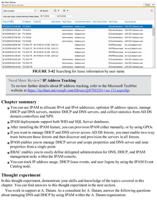 FIGURE 3-42 Searching for lease information by user name
Need More Review? IP Address Tracking
To review further details about IP address tracking, refer to the Microsoft TechNet
website at https://technet.microsoft.com/library/jj878332(v=ws.11).aspx#ip.
Chapter summary
You can use IPAM to allocate IPv4 and IPv6 addresses, optimize IP address spaces, manage
DHCP and DNS servers, monitor DHCP and DNS servers, and collect statistics from AD DS
domain controllers and NPS.
IPAM deployments support both WID and SQL Server databases.
After installing the IPAM feature, you can provision IPAM either manually, or by using GPOs.
If you want to manage DHCP and DNS server across AD DS forests, you must enable two-way
trusts between those forests and then discover and provision the servers in all forests.
IPAM enables you to manage DHCP server and scope properties and DNS server and zone
properties from a single point.
RBAC enables you to easily define delegated administration for DNS, DHCP, and IPAM
management tasks within the IPAM console.
You can track IP address usage, DHCP lease events, and user logons by using the IPAM Event
Catalog node.
Thought experiment
In this thought experiment, demonstrate your skills and knowledge of the topics covered in this
chapter. You can find answers to this thought experiment in the next section.
You work in support at A. Datum. As a consultant for A. Datum, answer the following questions
about managing DNS and DHCP by using IPAM within the A. Datum organization:
 