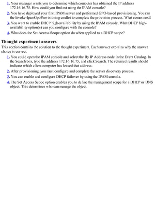 1. Your manager wants you to determine which computer has obtained the IP address
172.16.16.75. How could you find out using the IPAM console?
2. You have deployed your first IPAM server and performed GPO-based provisioning. You ran
the Invoke-IpamGpoProvisioning cmdlet to complete the provision process. What comes next?
3. You want to enable DHCP high-availability by using the IPAM console. What DHCP high-
availability option(s) can you configure with the console?
4. What does the Set Access Scope option do when applied to a DHCP scope?
Thought experiment answers
This section contains the solution to the thought experiment. Each answer explains why the answer
choice is correct.
1. You could open the IPAM console and select the By IP Address node in the Event Catalog. In
the Search box, type the address 172.16.16.75, and click Search. The returned results should
indicate which client computer has leased that address.
2. After provisioning, you must configure and complete the server discovery process.
3. You can enable and configure DHCP failover by using the IPAM console.
4. The Set Access Scope option enables you to define the management scope for a DHCP or DNS
object. This determines who can manage the object.
 