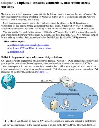 Chapter 4. Implement network connectivity and remote access
solutions
Many apps and services require connectivity to the Internet, so it’s important that you understand the
network connectivity options available for Windows Server 2016. These options include Network
Address Translation (NAT) and routing.
Most organizations support users who work away from the office, so the IT department is
responsible for facilitating remote connectivity for these users. Windows Server 2016 supports a
number of remote access solutions, including Virtual Private Networks (VPNs) and DirectAccess.
You can use the Network Policy Server (NPS) role in Windows Server 2016 to control access to
your organization from your remote users by using policy-based security. Also, NPS provides support
for the industry standard Remote Authentication Dial-In User Service (RADIUS) protocol.
Skills in this chapter:
Implement network connectivity solutions
Implement VPN and DirectAccess solutions
Implement NPS
Skill 4.1: Implement network connectivity solutions
NAT enables you to implement a private Internet Protocol Version 4 (IPv4) addressing scheme within
your organization while still enabling users, apps, and services to access the Internet. NAT is a
device, a component in a device, or a software service that enables your organization’s computers to
access Internet-based resources by translating private IPv4 addresses in your intranet into public IPv4
addresses on the Internet, as shown in Figure 4-1.
FIGURE 4-1 An illustration shows a NAT device connecting a corporate intranet to the Internet
All devices that connect to the Internet require a unique public IPv4 address. However, there are
 