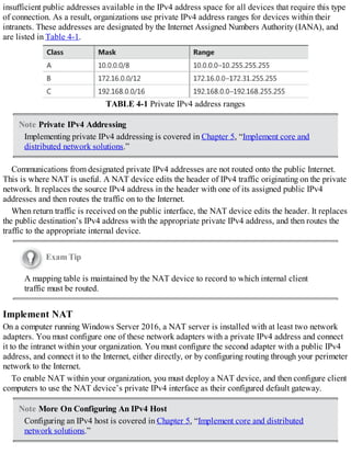 insufficient public addresses available in the IPv4 address space for all devices that require this type
of connection. As a result, organizations use private IPv4 address ranges for devices within their
intranets. These addresses are designated by the Internet Assigned Numbers Authority (IANA), and
are listed in Table 4-1.
TABLE 4-1 Private IPv4 address ranges
Note Private IPv4 Addressing
Implementing private IPv4 addressing is covered in Chapter 5, “Implement core and
distributed network solutions.”
Communications from designated private IPv4 addresses are not routed onto the public Internet.
This is where NAT is useful. A NAT device edits the header of IPv4 traffic originating on the private
network. It replaces the source IPv4 address in the header with one of its assigned public IPv4
addresses and then routes the traffic on to the Internet.
When return traffic is received on the public interface, the NAT device edits the header. It replaces
the public destination’s IPv4 address with the appropriate private IPv4 address, and then routes the
traffic to the appropriate internal device.
Exam Tip
A mapping table is maintained by the NAT device to record to which internal client
traffic must be routed.
Implement NAT
On a computer running Windows Server 2016, a NAT server is installed with at least two network
adapters. You must configure one of these network adapters with a private IPv4 address and connect
it to the intranet within your organization. You must configure the second adapter with a public IPv4
address, and connect it to the Internet, either directly, or by configuring routing through your perimeter
network to the Internet.
To enable NAT within your organization, you must deploy a NAT device, and then configure client
computers to use the NAT device’s private IPv4 interface as their configured default gateway.
Note More On Configuring An IPv4 Host
Configuring an IPv4 host is covered in Chapter 5, “Implement core and distributed
network solutions.”
 