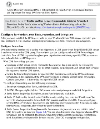 Exam Tip
Active Directory integrated DNS is not supported on Nano Server, which means that you
can implement file-based DNS only on Nano Server.
Need More Review? Enable and Use Remote Commands in Windows Powershell
To review further details about using Windows PowerShell remoting, refer to the
Microsoft TechNet website at https://technet.microsoft.com/magazine/ff700227.aspx.
Configure forwarders, root hints, recursion, and delegation
After you have installed the DNS server role on your Windows Server 2016 server computer, you
must configure it. This involves configuring forwarding, root hints, recursion, and delegation.
Configure forwarders
DNS forwarding enables you to define what happens to a DNS query when the petitioned DNS server
is unable to resolve that DNS query. For example, you can configure and use DNS forwarding to
control the flow of DNS requests throughout your organization so that only specific DNS servers are
used to handle Internet DNS queries.
With DNS forwarding, you can:
Configure a DNS server only to respond to those queries that it can satisfy by reference to
locally stored zone information. For all other requests, the petitioned DNS server must forward
the request to another DNS server.
Define the forwarding behavior for specific DNS domains by configuring DNS conditional
forwarding. In this scenario, if the DNS query contains a specific domain name, for example
Contoso.com, then it is forwarded to a specific DNS server.
To configure forwarding, use the following procedure:
1. In Server Manager, click Tools, and then click DNS.
2. In DNS Manager, right-click the DNS server in the navigation pane and click Properties.
3. In the Server Properties dialog box, on the Forwarders tab, click Edit.
4. In the IP Address list located in the Edit Forwarders dialog box, enter the IP address of the
server to which you want to forward all DNS queries, and then click OK. You can configure
several DNS servers here; those servers are petitioned in preference order. You can also set a
timeout value, in seconds, after which the query is timed out
5. In the Server Properties dialog box on the Forwarders tab you can view and edit the list of
DNS forwarders, as shown in Figure 1-4. You can also determine what happens when no DNS
forwarders can be contacted. By default, when forwarders cannot be contacted, root hints are
used. Root hints are discussed in the next section. Click OK to complete configuration.
 
