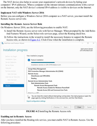 The NAT device also helps to secure your organization’s network devices by hiding your
computers’ IPv4 addresses. When a computer on the intranet initiates communications with a server
on the Internet, only the NAT device’s external IPv4 address is visible to devices on the Internet.
Implement NAT with Windows Server 2016
Before you can configure a Windows Server 2016 computer as a NAT server, you must install the
Remote Access server role.
Installing the Remote Access Server Role
On Windows Server 2016, use the following procedure to enable NAT:
1. Install the Remote Access server role with Server Manager. When prompted by the Add Roles
And Features Wizard, on the Select role services page, select the Routing check box.
2. Follow the instructions in the wizard to install the necessary features to support the Remote
Access role, as shown in Figure 4-2. Click Close when the installation is complete.
FIGURE 4-2 Installing the Remote Access role
Enabling nat in Remote Access
After you have installed the Routing role service, you must enable NAT in Remote Access. Use the
following procedure:
 