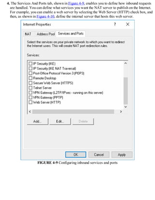 4. The Services And Ports tab, shown in Figure 4-9, enables you to define how inbound requests
are handled. You can define what services you want the NAT server to publish on the Internet.
For example, you can enable a web server by selecting the Web Server (HTTP) check box, and
then, as shown in Figure 4-10, define the internal server that hosts this web server.
FIGURE 4-9 Configuring inbound services and ports
 