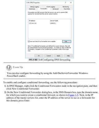 FIGURE 1-4 Configuring DNS forwarding
Exam Tip
You can also configure forwarding by using the Add-DnsServerForwarder Windows
PowerShell cmdlet.
To enable and configure conditional forwarding, use the following procedure:
1. In DNS Manager, right-click the Conditional Forwarders node in the navigation pane, and then
click New Conditional Forwarder.
2. On the New Conditional Forwarder dialog box, in the DNS Domain box, type the domain name
for which you want to create a conditional forward, as shown in Figure 1-5. Next, in the IP
address of the master servers list, enter the IP address of the server to use as a forwarder for
this domain; press Enter.
 