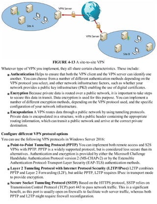 FIGURE 4-13 A site-to-site VPN
Whatever type of VPN you implement, they all share certain characteristics. These include:
Authentication Helps to ensure that both the VPN client and the VPN server can identify one
another. You can choose from a number of different authentication methods depending on the
VPN protocol you select, and other network infrastructure factors, such as whether your
network provides a public key infrastructure (PKI) enabling the use of digital certificates.
Encryption Because private data is routed over a public network, it is important to take steps
to secure this data in transit. Data encryption is used for this purpose. You can implement a
number of different encryption methods, depending on the VPN protocol used, and the specific
configuration of your network infrastructure.
Encapsulation A VPN routes data through a public network by using tunneling protocols.
Private data is encapsulated in a structure, with a public header containing the appropriate
routing information, which can transit a public network and arrive at the correct private
destination.
Configure different VPN protocol options
You can use the following VPN protocols in Windows Server 2016:
Point-to-Point Tunneling Protocol (PPTP) You can implement both remote access and S2S
VPNs with PPTP. PPTP is a widely supported protocol, but is considered less secure than its
alternatives. Authentication and encryption is provided by either the Microsoft Challenge
Handshake Authentication Protocol version 2 (MS-CHAPv2) or by the Extensible
Authentication Protocol-Transport Layer Security (EAP-TLS) authentication methods.
Layer 2 Tunneling Protocol with Internet Protocol Security (L2TP/IPsec) L2TP combines
PPTP and Layer 2 Forwarding (L2F), but unlike PPTP, L2TP requires IPsec in transport mode
to provide encryption.
Secure Socket Tunneling Protocol (SSTP) Based on the HTTPS protocol, SSTP relies on
Transmission Control Protocol (TCP) port 443 to pass network traffic. This is a significant
benefit, as this port is usually open on firewalls to facilitate web server traffic, whereas both
PPTP and L2TP might require firewall reconfiguration.
 