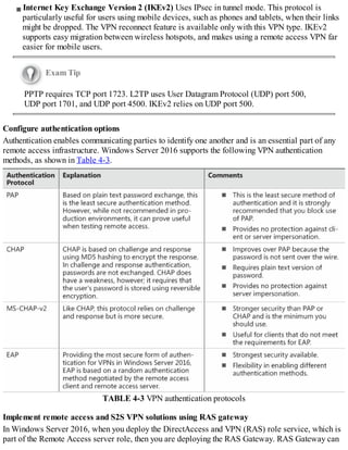 Internet Key Exchange Version 2 (IKEv2) Uses IPsec in tunnel mode. This protocol is
particularly useful for users using mobile devices, such as phones and tablets, when their links
might be dropped. The VPN reconnect feature is available only with this VPN type. IKEv2
supports easy migration between wireless hotspots, and makes using a remote access VPN far
easier for mobile users.
Exam Tip
PPTP requires TCP port 1723. L2TP uses User Datagram Protocol (UDP) port 500,
UDP port 1701, and UDP port 4500. IKEv2 relies on UDP port 500.
Configure authentication options
Authentication enables communicating parties to identify one another and is an essential part of any
remote access infrastructure. Windows Server 2016 supports the following VPN authentication
methods, as shown in Table 4-3.
TABLE 4-3 VPN authentication protocols
Implement remote access and S2S VPN solutions using RAS gateway
In Windows Server 2016, when you deploy the DirectAccess and VPN (RAS) role service, which is
part of the Remote Access server role, then you are deploying the RAS Gateway. RAS Gateway can
 