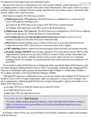 be deployed in both single tenant and multitenant modes.
Because RAS Gateway is multitenant-aware, you can have multiple virtual networks with
overlapping address spaces located on the same virtual infrastructure. This can be useful if you have
multiple locations, or multiple business groups, that share the same address spaces and must be able
to route traffic to the virtual networks.
RAS Gateway supports the following scenarios:
Multitenant-aware VPN gateway The RAS Gateway is configured as a virtual network-
aware VPN gateway enabling you to:
Connect to the RAS Gateway by using an S2S VPN from a remote location.
Configure individual users with VPN access to the RAS Gateway.
Multitenant-aware NAT gateway The RAS Gateway is configured as a NAT device enabling
access to the Internet for virtual machines on virtual networks.
Forwarding gateway for internal physical network access Enables access to server
resources on physical networks from your virtual networks.
DirectAccess server Enables you to connect remote users to your network infrastructure
without the need for VPNs. DirectAccess is discussed later in this chapter.
GRE tunneling Enables connectivity between tenant virtual networks and external networks.
Dynamic routing with BGP Used in large, enterprise-level networked systems. BGP is often
implemented by cloud service providers (CSPs) to connect to their tenants’ networked sites.
BGP reduces the need to configure manual routes on your routers because it is a dynamic
routing protocol. For example, it can automatically learn routes between sites connected with
S2S VPNs.
If you intend to deploy RAS Gateway in multitenant mode, you should deploy RAS Gateway only
on virtual machines running Windows Server 2016. Consequently, deploying and configuring RAS
Gateway in multitenant mode requires advanced knowledge of Hyper-V virtualization, Windows
PowerShell, and skills with Virtual Machine Manager (VMM).
Although RAS Gateway is multitenant aware, you can also deploy and configure RAS Gateway in
Windows Server 2016 in single tenant mode, either on a physical or virtual server computer. For
most organizations, implementing RAS Gateway in single tenant mode is typical and enables you to
deploy RAS Gateway as:
An edge VPN server (both for remote access and S2S VPNs)
An edge DirectAccess server
Both edge VPN and edge DirectAccess
Need More Review? RAS Gateway
To review further details about RAS Gateway, refer to the Microsoft TechNet website at
https://technet.microsoft.com/windows-server-docs/networking/remote-access/ras-
gateway/ras-gateway.
In Windows Server 2016, you can use Windows PowerShell commands to deploy and configure
the RAS Gateway.
 