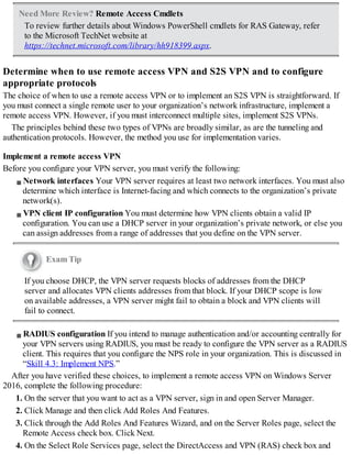 Need More Review? Remote Access Cmdlets
To review further details about Windows PowerShell cmdlets for RAS Gateway, refer
to the Microsoft TechNet website at
https://technet.microsoft.com/library/hh918399.aspx.
Determine when to use remote access VPN and S2S VPN and to configure
appropriate protocols
The choice of when to use a remote access VPN or to implement an S2S VPN is straightforward. If
you must connect a single remote user to your organization’s network infrastructure, implement a
remote access VPN. However, if you must interconnect multiple sites, implement S2S VPNs.
The principles behind these two types of VPNs are broadly similar, as are the tunneling and
authentication protocols. However, the method you use for implementation varies.
Implement a remote access VPN
Before you configure your VPN server, you must verify the following:
Network interfaces Your VPN server requires at least two network interfaces. You must also
determine which interface is Internet-facing and which connects to the organization’s private
network(s).
VPN client IP configuration You must determine how VPN clients obtain a valid IP
configuration. You can use a DHCP server in your organization’s private network, or else you
can assign addresses from a range of addresses that you define on the VPN server.
Exam Tip
If you choose DHCP, the VPN server requests blocks of addresses from the DHCP
server and allocates VPN clients addresses from that block. If your DHCP scope is low
on available addresses, a VPN server might fail to obtain a block and VPN clients will
fail to connect.
RADIUS configuration If you intend to manage authentication and/or accounting centrally for
your VPN servers using RADIUS, you must be ready to configure the VPN server as a RADIUS
client. This requires that you configure the NPS role in your organization. This is discussed in
“Skill 4.3: Implement NPS.”
After you have verified these choices, to implement a remote access VPN on Windows Server
2016, complete the following procedure:
1. On the server that you want to act as a VPN server, sign in and open Server Manager.
2. Click Manage and then click Add Roles And Features.
3. Click through the Add Roles And Features Wizard, and on the Server Roles page, select the
Remote Access check box. Click Next.
4. On the Select Role Services page, select the DirectAccess and VPN (RAS) check box and
 