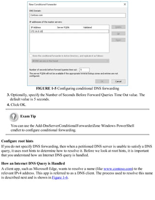 FIGURE 1-5 Configuring conditional DNS forwarding
3. Optionally, specify the Number of Seconds Before Forward Queries Time Out value. The
default value is 5 seconds.
4. Click OK.
Exam Tip
You can use the Add-DnsServerConditionalForwarderZone Windows PowerShell
cmdlet to configure conditional forwarding.
Configure root hints
If you do not specify DNS forwarding, then when a petitioned DNS server is unable to satisfy a DNS
query, it uses root hints to determine how to resolve it. Before we look at root hints, it is important
that you understand how an Internet DNS query is handled.
How an Internet DNS Query is Handled
A client app, such as Microsoft Edge, wants to resolve a name (like www.contoso.com) to the
relevant IPv4 address. This app is referred to as a DNS client. The process used to resolve this name
is described next and is shown in Figure 1-6.
 
