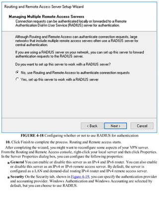 FIGURE 4-18 Configuring whether or not to use RADIUS for authentication
10. Click Finish to complete the process. Routing and Remote access starts.
After completing the wizard, you might want to reconfigure some aspects of your VPN server.
From the Routing and Remote Access console, right-click your local server and then click Properties.
In the Server Properties dialog box, you can configure the following properties:
General You can enable or disable this server as an IPv4 and IPv6 router. You can also enable
or disable this server as an IPv4 or IPv6 remote access server. By default, the server is
configured as a LAN and demand-dial routing IPv4 router and IPv4 remote access server.
Security On the Security tab, shown in Figure 4-19, you can specify the authentication provider
and accounting provider. Windows Authentication and Windows Accounting are selected by
default, but you can choose to use RADIUS.
 