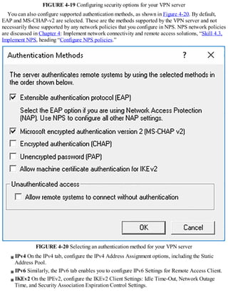 FIGURE 4-19 Configuring security options for your VPN server
You can also configure supported authentication methods, as shown in Figure 4-20. By default,
EAP and MS-CHAP-v2 are selected. These are the methods supported by the VPN server and not
necessarily those supported by any network policies that you configure in NPS. NPS network policies
are discussed in Chapter 4: Implement network connectivity and remote access solutions, “Skill 4.3,
Implement NPS, heading “Configure NPS policies.”
FIGURE 4-20 Selecting an authentication method for your VPN server
IPv4 On the IPv4 tab, configure the IPv4 Address Assignment options, including the Static
Address Pool.
IPv6 Similarly, the IPv6 tab enables you to configure IPv6 Settings for Remote Access Client.
IKEv2 On the IPEv2, configure the IKEv2 Client Settings: Idle Time-Out, Network Outage
Time, and Security Association Expiration Control Settings.
 