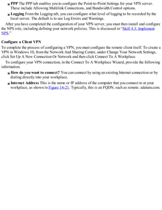 PPP The PPP tab enables you to configure the Point-to-Point Settings for your VPN server.
These include Allowing Multilink Connections, and Bandwidth Control options.
Logging From the Logging tab, you can configure what level of logging to be recorded by the
local server. The default is to use Log Errors and Warnings.
After you have completed the configuration of your VPN server, you must then install and configure
the NPS role, including defining your network policies. This is discussed in “Skill 4.3: Implement
NPS.”
Configure a Client VPN
To complete the process of configuring a VPN, you must configure the remote client itself. To create a
VPN in Windows 10, from the Network And Sharing Center, under Change Your Network Settings,
click Set Up A New Connection Or Network and then click Connect To A Workplace.
To configure your VPN connection, in the Connect To A Workplace Wizard, provide the following
information.
How do you want to connect? You can connect by using an existing Internet connection or by
dialing directly into your workplace.
Internet Address This is the name or IP address of the computer that you connect to at your
workplace, as shown in Figure 14-21. Typically, this is an FQDN, such as remote. adatum.com.
 